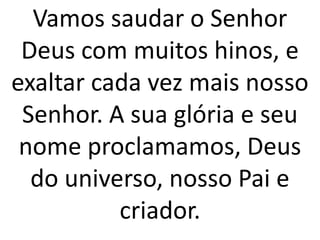 Vamos saudar o Senhor
 Deus com muitos hinos, e
exaltar cada vez mais nosso
 Senhor. A sua glória e seu
 nome proclamamos, Deus
  do universo, nosso Pai e
          criador.
 