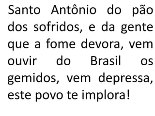Santo Antônio do pão
dos sofridos, e da gente
que a fome devora, vem
ouvir do Brasil os
gemidos, vem depressa,
este povo te implora!
 