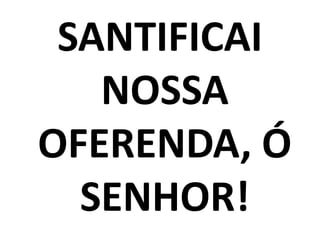 SANTIFICAI
   NOSSA
OFERENDA, Ó
  SENHOR!
 