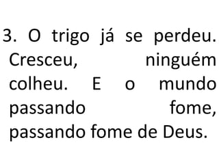 3. O trigo já se perdeu.
 Cresceu,       ninguém
 colheu. E o mundo
 passando          fome,
 passando fome de Deus.
 