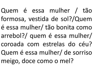 Quem é essa mulher / tão
formosa, vestida de sol?/Quem
é essa mulher/ tão bonita como
arrebol?/ quem é essa mulher/
coroada com estrelas do céu?
Quem é essa mulher/ de sorriso
meigo, doce como o mel?
 