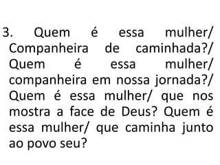 3. Quem é essa mulher/
 Companheira de caminhada?/
 Quem      é    essa    mulher/
 companheira em nossa jornada?/
 Quem é essa mulher/ que nos
 mostra a face de Deus? Quem é
 essa mulher/ que caminha junto
 ao povo seu?
 