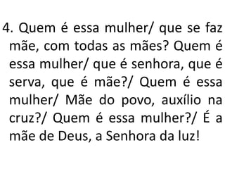 4. Quem é essa mulher/ que se faz
 mãe, com todas as mães? Quem é
 essa mulher/ que é senhora, que é
 serva, que é mãe?/ Quem é essa
 mulher/ Mãe do povo, auxílio na
 cruz?/ Quem é essa mulher?/ É a
 mãe de Deus, a Senhora da luz!
 