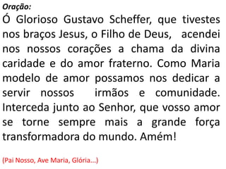 Oração:
Ó Glorioso Gustavo Scheffer, que tivestes
nos braços Jesus, o Filho de Deus, acendei
nos nossos corações a chama da divina
caridade e do amor fraterno. Como Maria
modelo de amor possamos nos dedicar a
servir nossos      irmãos e comunidade.
Interceda junto ao Senhor, que vosso amor
se torne sempre mais a grande força
transformadora do mundo. Amém!
(Pai Nosso, Ave Maria, Glória...)
 