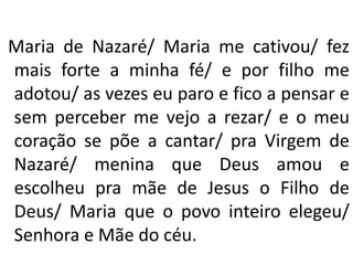 Maria de Nazaré/ Maria me cativou/ fez
mais forte a minha fé/ e por filho me
adotou/ as vezes eu paro e fico a pensar e
sem perceber me vejo a rezar/ e o meu
coração se põe a cantar/ pra Virgem de
Nazaré/ menina que Deus amou e
escolheu pra mãe de Jesus o Filho de
Deus/ Maria que o povo inteiro elegeu/
Senhora e Mãe do céu.
 