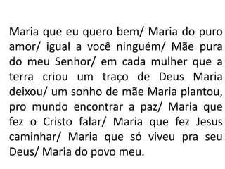 Maria que eu quero bem/ Maria do puro
amor/ igual a você ninguém/ Mãe pura
do meu Senhor/ em cada mulher que a
terra criou um traço de Deus Maria
deixou/ um sonho de mãe Maria plantou,
pro mundo encontrar a paz/ Maria que
fez o Cristo falar/ Maria que fez Jesus
caminhar/ Maria que só viveu pra seu
Deus/ Maria do povo meu.
 