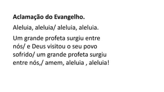Aclamação do Evangelho.
Aleluia, aleluia/ aleluia, aleluia.
Um grande profeta surgiu entre
nós/ e Deus visitou o seu povo
sofrido/ um grande profeta surgiu
entre nós,/ amem, aleluia , aleluia!
 