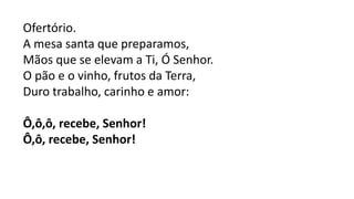 Ofertório.
A mesa santa que preparamos,
Mãos que se elevam a Ti, Ó Senhor.
O pão e o vinho, frutos da Terra,
Duro trabalho, carinho e amor:
Ô,ô,ô, recebe, Senhor!
Ô,ô, recebe, Senhor!
 