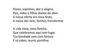 Flores, espinhos, dor e alegria,
Pais, mães e filhos diante do altar.
A nossa oferta em nova festa,
A nossa dor vem, Senhor, transformar
A vida nova, nova família,
Que celebramos aqui tem lugar.
Tua bondade vem com fartura
É só saber, reunir, partilhar.
 