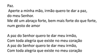 Paz.
Aperte a minha mão, irmão quero te dar a paz,
do meu Senhor.
Me dê um abraço forte, bem mais forte do que forte,
num gesto de amor
A paz do Senhor quero te dar meu irmão,
Com toda alegria que existe no meu coração
A paz do Senhor quero te dar meu irmão,
Com toda alegria que existe no meu coração
 