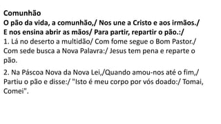 Comunhão
O pão da vida, a comunhão,/ Nos une a Cristo e aos irmãos./
E nos ensina abrir as mãos/ Para partir, repartir o pão.:/
1. Lá no deserto a multidão/ Com fome segue o Bom Pastor./
Com sede busca a Nova Palavra:/ Jesus tem pena e reparte o
pão.
2. Na Páscoa Nova da Nova Lei,/Quando amou-nos até o fim,/
Partiu o pão e disse:/ "Isto é meu corpo por vós doado:/ Tomai,
Comei".
 