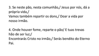 3. Se neste pão, nesta comunhão,/ Jesus por nós, dá a
própria vida,/
Vamos também repartir os dons,/ Doar a vida por
nosso irmão.
4. Onde houver fome, reparte o pão/ E tuas trevas
hão de ser luz;/
Encontrarás Cristo no irmão,/ Serás bendito do Eterno
Pai.
 