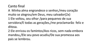 Canto final
A Minha alma engrandece o senhor,/meu coração
muito se alegrou/em Deus, meu salvador(2x)
1 Ele voltou, seu olhar /para pequenez de sua
servidora/E todas as gerações,/me proclamarão feliz e
ditosa.
2 Ele enricou os famintos/Aos ricos, sem nada embora
mandou,/Ele seu povo acudiu/De sua promessa aos
pais se lembrou.
 
