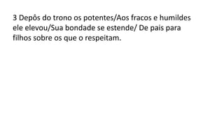 3 Depôs do trono os potentes/Aos fracos e humildes
ele elevou/Sua bondade se estende/ De pais para
filhos sobre os que o respeitam.
 