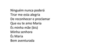 Ninguém nunca poderá
Tirar me esta alegria
De reconhecer e proclamar
Que eu te amo Maria
És minha mãe (bis)
Minha senhora
És Maria
Bem aventurada
 