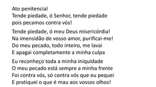 Ato penitencial
Tende piedade, ó Senhor, tende piedade
pois pecamos contra vós!
Tende piedade, ó meu Deus misericórdia!
Na imensidão de vosso amor, purificai-me!
Do meu pecado, todo inteiro, me lavai
E apagai completamente a minha culpa
Eu reconheço toda a minha iniquidade
O meu pecado está sempre a minha frente
Foi contra vós, só contra vós que eu pequei
E pratiquei o que é mau aos vossos olhos!
 
