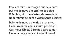 Criai em mim um coração que seja puro
Dai-me de novo um espírito decidido
Ó Senhor, não me afasteis de vossa face
Nem retireis de mim o vosso Santo Espírito!
Dai-me de novo a alegria de ser salvo
E confirmai-me com espírito generoso!
Abri meus lábios, ó Senhor, para cantar
E minha boca anunciará vosso louvor!
 