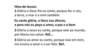 Hino de louvor.
1-Glória a Deus Pai eu canto, porque fez o céu,
a terra, o mar e a mim também
Eu canto glória, a Deus nas alturas,
e para nós eu peço o amor, a paz e o bem
2-Glória a Jesus eu canto, porque veio ao mundo,
por Maria nos salvar. Ref...
3-Glória ao amor eu canto, porque vive em mim,
me ensina a amar e a ser feliz. Ref..
 