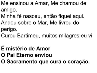 Me ensinou a Amar, Me chamou de
amigo.
Minha fé nasceu, então fiquei aqui.
Andou sobre o Mar, Me livrou do
perigo.
Curou Bartimeu, muitos milagres eu vi

É mistério de Amor
O Pai Eterno enviou
O Sacramento que cura o coração.
 