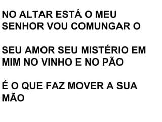 NO ALTAR ESTÁ O MEU
SENHOR VOU COMUNGAR O

SEU AMOR SEU MISTÉRIO EM
MIM NO VINHO E NO PÃO

É O QUE FAZ MOVER A SUA
MÃO
 