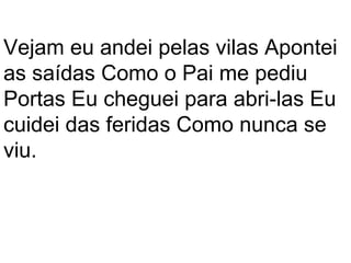 Vejam eu andei pelas vilas Apontei
as saídas Como o Pai me pediu
Portas Eu cheguei para abri-las Eu
cuidei das feridas Como nunca se
viu.
 