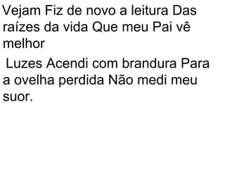 Vejam Fiz de novo a leitura Das
raízes da vida Que meu Pai vê
melhor
 Luzes Acendi com brandura Para
a ovelha perdida Não medi meu
suor.
 
