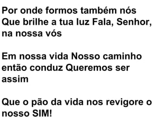 Por onde formos também nós
Que brilhe a tua luz Fala, Senhor,
na nossa vós

Em nossa vida Nosso caminho
então conduz Queremos ser
assim

Que o pão da vida nos revigore o
nosso SIM!
 