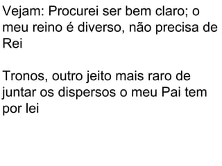 Vejam: Procurei ser bem claro; o
meu reino é diverso, não precisa de
Rei

Tronos, outro jeito mais raro de
juntar os dispersos o meu Pai tem
por lei
 
