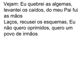 Vejam: Eu quebrei as algemas,
levantei os caídos, do meu Pai fui
as mãos
Laços, recusei os esquemas, Eu
não quero oprimidos, quero um
povo de irmãos
 