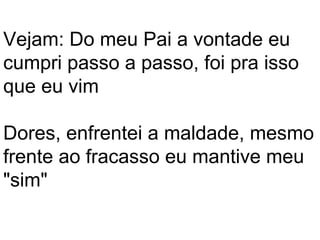 Vejam: Do meu Pai a vontade eu
cumpri passo a passo, foi pra isso
que eu vim

Dores, enfrentei a maldade, mesmo
frente ao fracasso eu mantive meu
"sim"
 