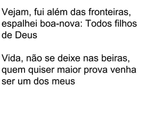 Vejam, fui além das fronteiras,
espalhei boa-nova: Todos filhos
de Deus

Vida, não se deixe nas beiras,
quem quiser maior prova venha
ser um dos meus
 