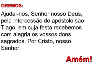 OREMOS:
Ajudai-nos, Senhor nosso Deus,
pela intercessão do apóstolo são
Tiago, em cuja festa recebemos
com alegria os vossos dons
sagrados. Por Cristo, nosso
Senhor.

                        Amém!
 