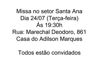 Missa no setor Santa Ana
  Dia 24/07 (Terça-feira)
        Ás 19:30h
Rua: Marechal Deodoro, 861
 Casa do Adilson Marques

  Todos estão convidados
 