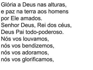Glória a Deus nas alturas,
e paz na terra aos homens
por Ele amados.
Senhor Deus, Rei dos céus,
Deus Pai todo-poderoso.
Nós vos louvamos,
nós vos bendizemos,
nós vos adoramos,
nós vos glorificamos,
 