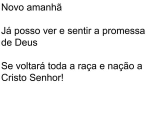 Novo amanhã

Já posso ver e sentir a promessa
de Deus

Se voltará toda a raça e nação a
Cristo Senhor!
 