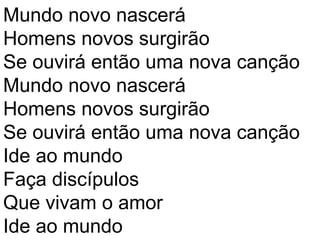 Mundo novo nascerá
Homens novos surgirão
Se ouvirá então uma nova canção
Mundo novo nascerá
Homens novos surgirão
Se ouvirá então uma nova canção
Ide ao mundo
Faça discípulos
Que vivam o amor
Ide ao mundo
 