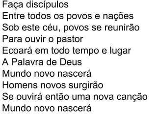 Faça discípulos
Entre todos os povos e nações
Sob este céu, povos se reunirão
Para ouvir o pastor
Ecoará em todo tempo e lugar
A Palavra de Deus
Mundo novo nascerá
Homens novos surgirão
Se ouvirá então uma nova canção
Mundo novo nascerá
 