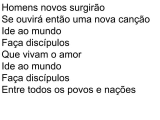 Homens novos surgirão
Se ouvirá então uma nova canção
Ide ao mundo
Faça discípulos
Que vivam o amor
Ide ao mundo
Faça discípulos
Entre todos os povos e nações
 