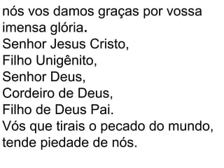 nós vos damos graças por vossa
imensa glória.
Senhor Jesus Cristo,
Filho Unigênito,
Senhor Deus,
Cordeiro de Deus,
Filho de Deus Pai.
Vós que tirais o pecado do mundo,
tende piedade de nós.
 