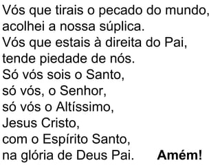 Vós que tirais o pecado do mundo,
acolhei a nossa súplica.
Vós que estais à direita do Pai,
tende piedade de nós.
Só vós sois o Santo,
só vós, o Senhor,
só vós o Altíssimo,
Jesus Cristo,
com o Espírito Santo,
na glória de Deus Pai.     Amém!
 