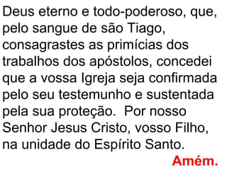 Deus eterno e todo-poderoso, que,
pelo sangue de são Tiago,
consagrastes as primícias dos
trabalhos dos apóstolos, concedei
que a vossa Igreja seja confirmada
pelo seu testemunho e sustentada
pela sua proteção. Por nosso
Senhor Jesus Cristo, vosso Filho,
na unidade do Espírito Santo.
                           Amém.
 