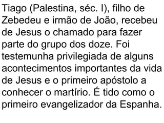 Tiago (Palestina, séc. I), filho de
Zebedeu e irmão de João, recebeu
de Jesus o chamado para fazer
parte do grupo dos doze. Foi
testemunha privilegiada de alguns
acontecimentos importantes da vida
de Jesus e o primeiro apóstolo a
conhecer o martírio. É tido como o
primeiro evangelizador da Espanha.
 