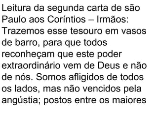 Leitura da segunda carta de são
Paulo aos Coríntios – Irmãos:
Trazemos esse tesouro em vasos
de barro, para que todos
reconheçam que este poder
extraordinário vem de Deus e não
de nós. Somos afligidos de todos
os lados, mas não vencidos pela
angústia; postos entre os maiores
 