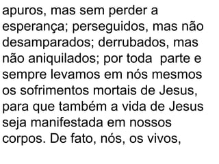 apuros, mas sem perder a
esperança; perseguidos, mas não
desamparados; derrubados, mas
não aniquilados; por toda parte e
sempre levamos em nós mesmos
os sofrimentos mortais de Jesus,
para que também a vida de Jesus
seja manifestada em nossos
corpos. De fato, nós, os vivos,
 