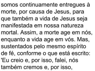 somos continuamente entregues à
morte, por causa de Jesus, para
que também a vida de Jesus seja
manifestada em nossa natureza
mortal. Assim, a morte age em nós,
enquanto a vida age em vós. Mas,
sustentados pelo mesmo espírito
de fé, conforme o que está escrito:
'Eu creio e, por isso, falei, nós
também cremos e, por isso,
 