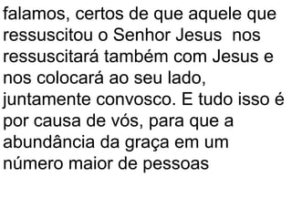 falamos, certos de que aquele que
ressuscitou o Senhor Jesus nos
ressuscitará também com Jesus e
nos colocará ao seu lado,
juntamente convosco. E tudo isso é
por causa de vós, para que a
abundância da graça em um
número maior de pessoas
 