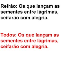 Refrão: Os que lançam as
sementes entre lágrimas,
ceifarão com alegria.


Todos: Os que lançam as
sementes entre lágrimas,
ceifarão com alegria.
 
