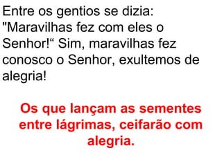 Entre os gentios se dizia:
"Maravilhas fez com eles o
Senhor!“ Sim, maravilhas fez
conosco o Senhor, exultemos de
alegria!

  Os que lançam as sementes
  entre lágrimas, ceifarão com
             alegria.
 