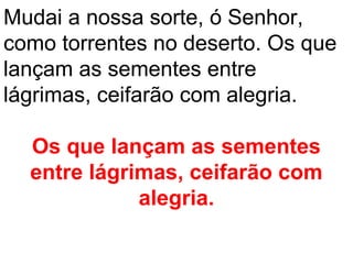 Mudai a nossa sorte, ó Senhor,
como torrentes no deserto. Os que
lançam as sementes entre
lágrimas, ceifarão com alegria.

  Os que lançam as sementes
  entre lágrimas, ceifarão com
             alegria.
 