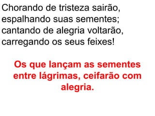 Chorando de tristeza sairão,
espalhando suas sementes;
cantando de alegria voltarão,
carregando os seus feixes!

  Os que lançam as sementes
  entre lágrimas, ceifarão com
             alegria.
 